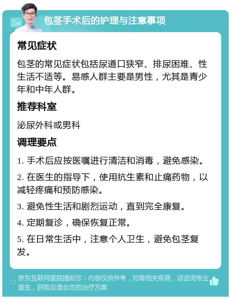 包茎手术后的护理与注意事项 常见症状 包茎的常见症状包括尿道口狭窄、排尿困难、性生活不适等。易感人群主要是男性，尤其是青少年和中年人群。 推荐科室 泌尿外科或男科 调理要点 1. 手术后应按医嘱进行清洁和消毒，避免感染。 2. 在医生的指导下，使用抗生素和止痛药物，以减轻疼痛和预防感染。 3. 避免性生活和剧烈运动，直到完全康复。 4. 定期复诊，确保恢复正常。 5. 在日常生活中，注意个人卫生，避免包茎复发。