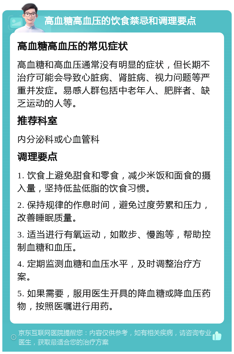 高血糖高血压的饮食禁忌和调理要点 高血糖高血压的常见症状 高血糖和高血压通常没有明显的症状，但长期不治疗可能会导致心脏病、肾脏病、视力问题等严重并发症。易感人群包括中老年人、肥胖者、缺乏运动的人等。 推荐科室 内分泌科或心血管科 调理要点 1. 饮食上避免甜食和零食，减少米饭和面食的摄入量，坚持低盐低脂的饮食习惯。 2. 保持规律的作息时间，避免过度劳累和压力，改善睡眠质量。 3. 适当进行有氧运动，如散步、慢跑等，帮助控制血糖和血压。 4. 定期监测血糖和血压水平，及时调整治疗方案。 5. 如果需要，服用医生开具的降血糖或降血压药物，按照医嘱进行用药。