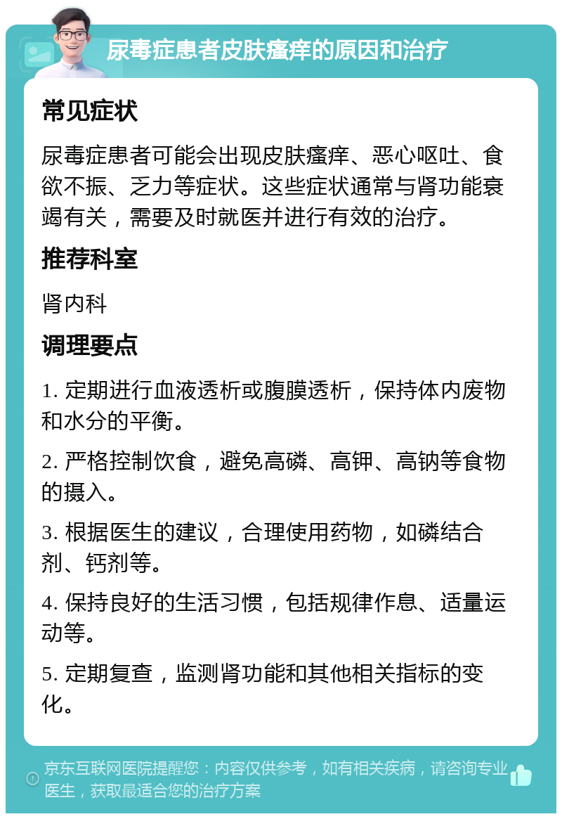 尿毒症患者皮肤瘙痒的原因和治疗 常见症状 尿毒症患者可能会出现皮肤瘙痒、恶心呕吐、食欲不振、乏力等症状。这些症状通常与肾功能衰竭有关，需要及时就医并进行有效的治疗。 推荐科室 肾内科 调理要点 1. 定期进行血液透析或腹膜透析，保持体内废物和水分的平衡。 2. 严格控制饮食，避免高磷、高钾、高钠等食物的摄入。 3. 根据医生的建议，合理使用药物，如磷结合剂、钙剂等。 4. 保持良好的生活习惯，包括规律作息、适量运动等。 5. 定期复查，监测肾功能和其他相关指标的变化。