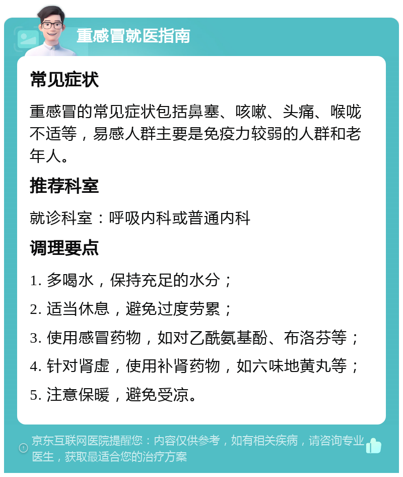 重感冒就医指南 常见症状 重感冒的常见症状包括鼻塞、咳嗽、头痛、喉咙不适等，易感人群主要是免疫力较弱的人群和老年人。 推荐科室 就诊科室：呼吸内科或普通内科 调理要点 1. 多喝水，保持充足的水分； 2. 适当休息，避免过度劳累； 3. 使用感冒药物，如对乙酰氨基酚、布洛芬等； 4. 针对肾虚，使用补肾药物，如六味地黄丸等； 5. 注意保暖，避免受凉。