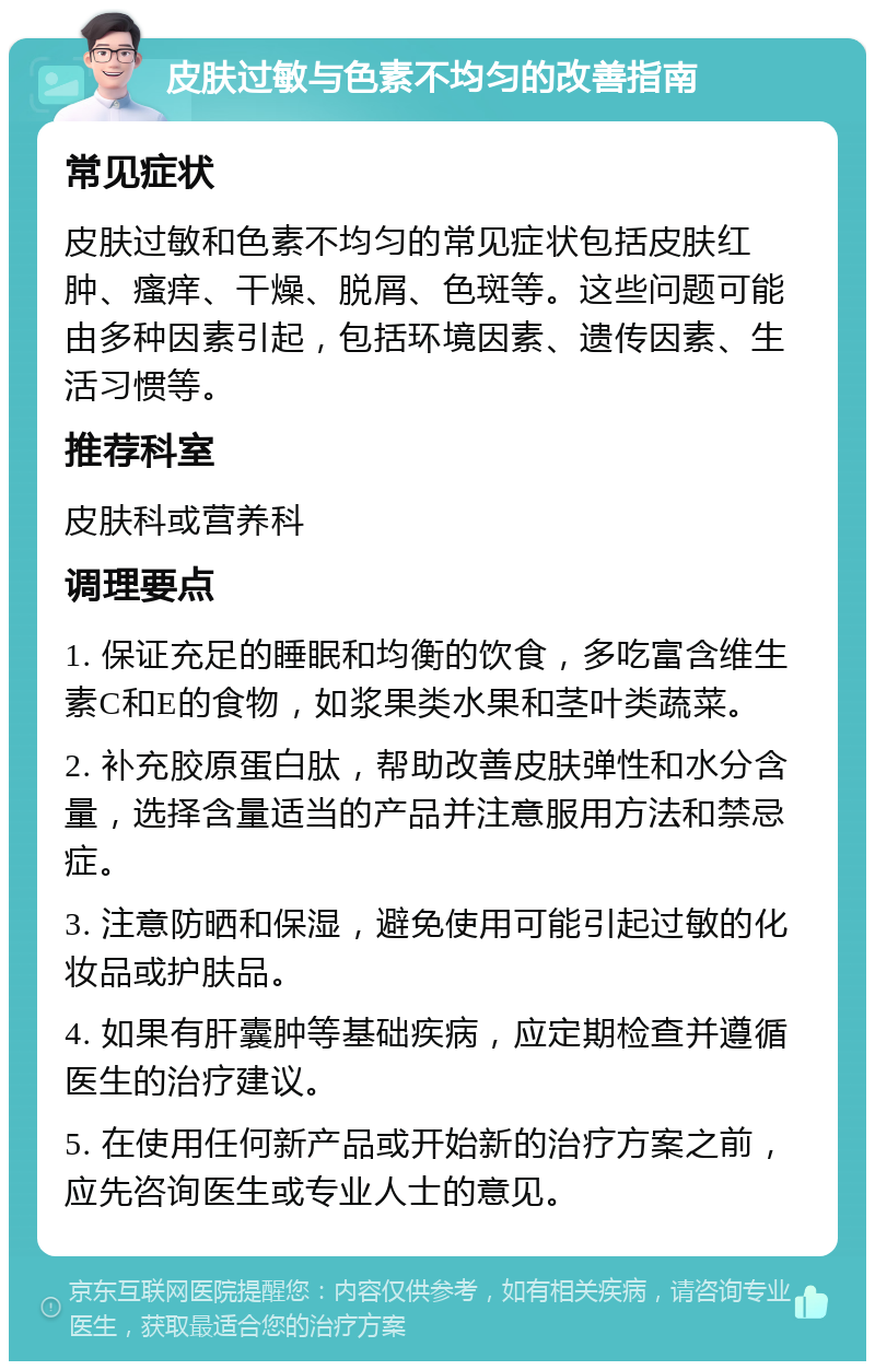 皮肤过敏与色素不均匀的改善指南 常见症状 皮肤过敏和色素不均匀的常见症状包括皮肤红肿、瘙痒、干燥、脱屑、色斑等。这些问题可能由多种因素引起，包括环境因素、遗传因素、生活习惯等。 推荐科室 皮肤科或营养科 调理要点 1. 保证充足的睡眠和均衡的饮食，多吃富含维生素C和E的食物，如浆果类水果和茎叶类蔬菜。 2. 补充胶原蛋白肽，帮助改善皮肤弹性和水分含量，选择含量适当的产品并注意服用方法和禁忌症。 3. 注意防晒和保湿，避免使用可能引起过敏的化妆品或护肤品。 4. 如果有肝囊肿等基础疾病，应定期检查并遵循医生的治疗建议。 5. 在使用任何新产品或开始新的治疗方案之前，应先咨询医生或专业人士的意见。