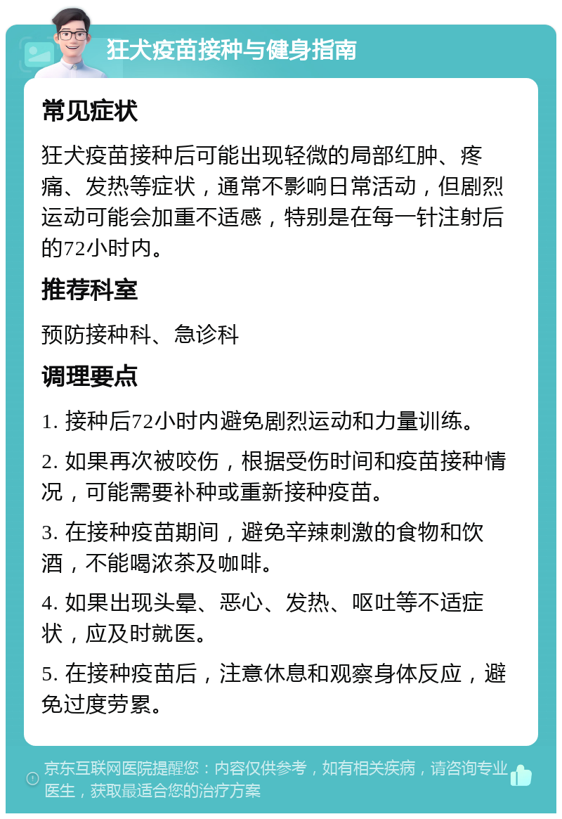 狂犬疫苗接种与健身指南 常见症状 狂犬疫苗接种后可能出现轻微的局部红肿、疼痛、发热等症状，通常不影响日常活动，但剧烈运动可能会加重不适感，特别是在每一针注射后的72小时内。 推荐科室 预防接种科、急诊科 调理要点 1. 接种后72小时内避免剧烈运动和力量训练。 2. 如果再次被咬伤，根据受伤时间和疫苗接种情况，可能需要补种或重新接种疫苗。 3. 在接种疫苗期间，避免辛辣刺激的食物和饮酒，不能喝浓茶及咖啡。 4. 如果出现头晕、恶心、发热、呕吐等不适症状，应及时就医。 5. 在接种疫苗后，注意休息和观察身体反应，避免过度劳累。