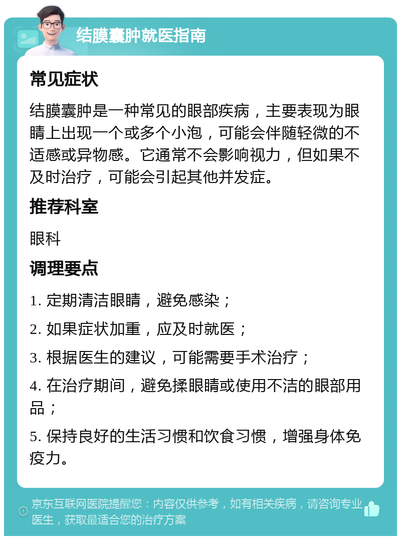 结膜囊肿就医指南 常见症状 结膜囊肿是一种常见的眼部疾病，主要表现为眼睛上出现一个或多个小泡，可能会伴随轻微的不适感或异物感。它通常不会影响视力，但如果不及时治疗，可能会引起其他并发症。 推荐科室 眼科 调理要点 1. 定期清洁眼睛，避免感染； 2. 如果症状加重，应及时就医； 3. 根据医生的建议，可能需要手术治疗； 4. 在治疗期间，避免揉眼睛或使用不洁的眼部用品； 5. 保持良好的生活习惯和饮食习惯，增强身体免疫力。