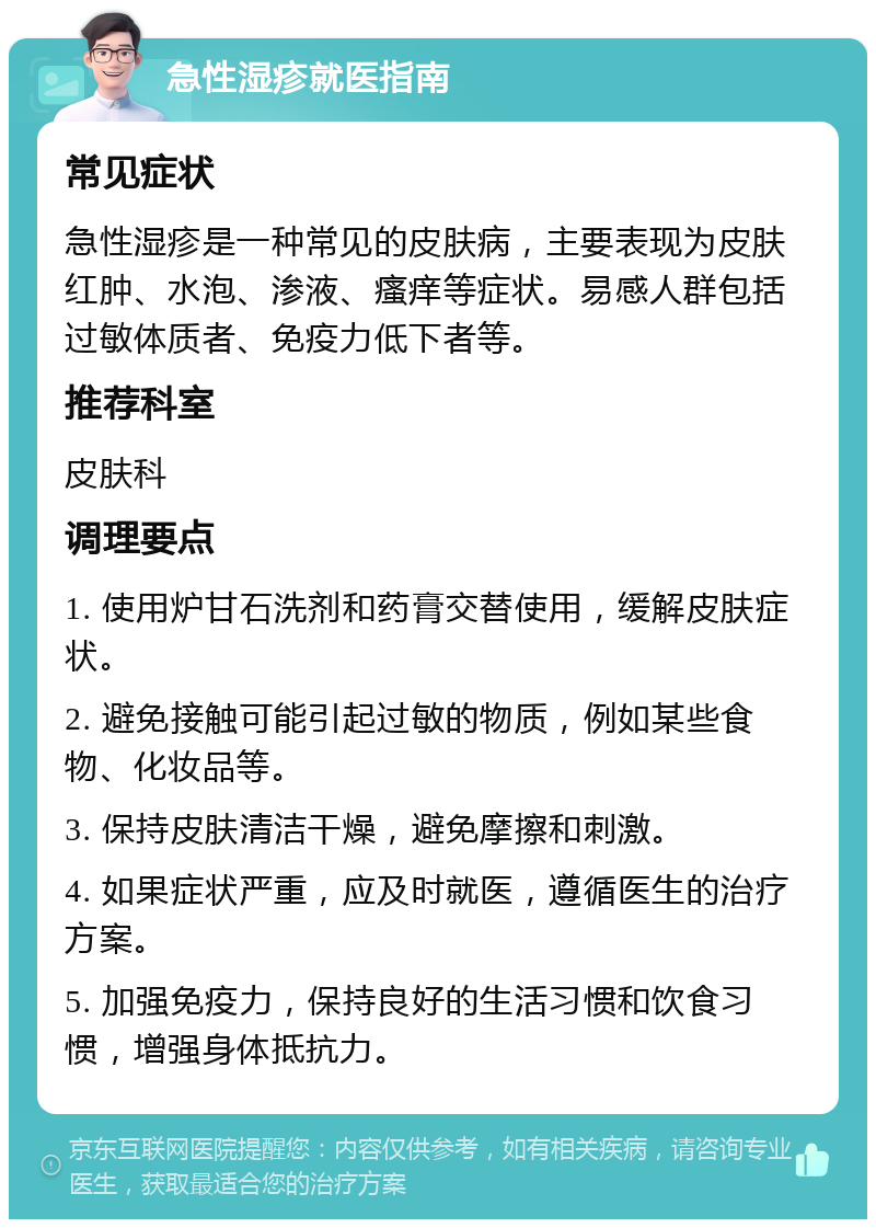 急性湿疹就医指南 常见症状 急性湿疹是一种常见的皮肤病，主要表现为皮肤红肿、水泡、渗液、瘙痒等症状。易感人群包括过敏体质者、免疫力低下者等。 推荐科室 皮肤科 调理要点 1. 使用炉甘石洗剂和药膏交替使用，缓解皮肤症状。 2. 避免接触可能引起过敏的物质，例如某些食物、化妆品等。 3. 保持皮肤清洁干燥，避免摩擦和刺激。 4. 如果症状严重，应及时就医，遵循医生的治疗方案。 5. 加强免疫力，保持良好的生活习惯和饮食习惯，增强身体抵抗力。