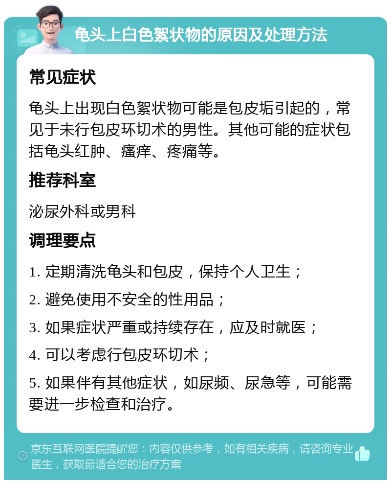 龟头上白色絮状物的原因及处理方法 常见症状 龟头上出现白色絮状物可能是包皮垢引起的，常见于未行包皮环切术的男性。其他可能的症状包括龟头红肿、瘙痒、疼痛等。 推荐科室 泌尿外科或男科 调理要点 1. 定期清洗龟头和包皮，保持个人卫生； 2. 避免使用不安全的性用品； 3. 如果症状严重或持续存在，应及时就医； 4. 可以考虑行包皮环切术； 5. 如果伴有其他症状，如尿频、尿急等，可能需要进一步检查和治疗。