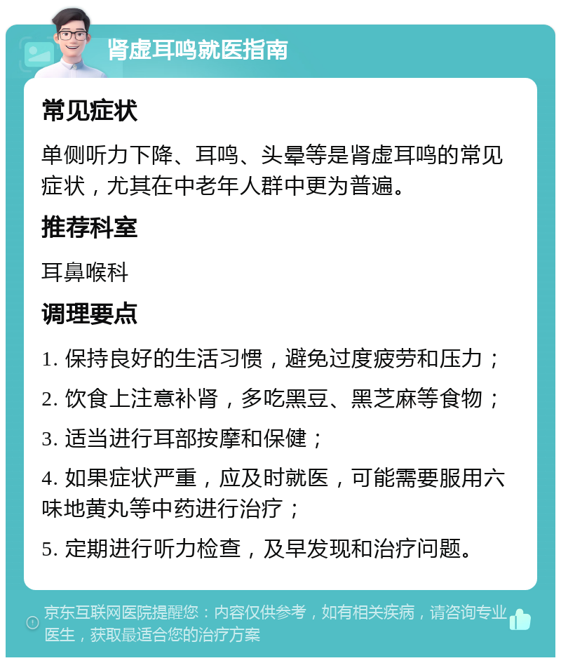 肾虚耳鸣就医指南 常见症状 单侧听力下降、耳鸣、头晕等是肾虚耳鸣的常见症状，尤其在中老年人群中更为普遍。 推荐科室 耳鼻喉科 调理要点 1. 保持良好的生活习惯，避免过度疲劳和压力； 2. 饮食上注意补肾，多吃黑豆、黑芝麻等食物； 3. 适当进行耳部按摩和保健； 4. 如果症状严重，应及时就医，可能需要服用六味地黄丸等中药进行治疗； 5. 定期进行听力检查，及早发现和治疗问题。