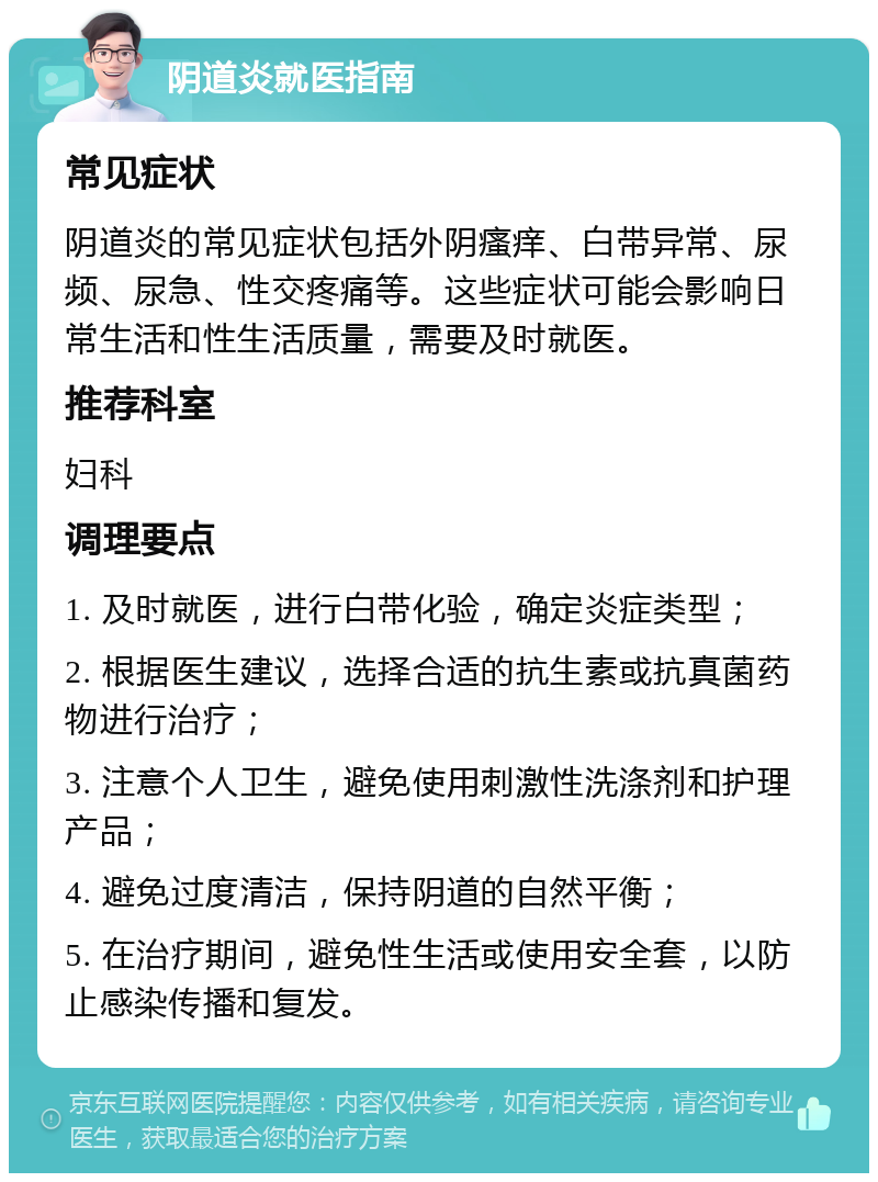 阴道炎就医指南 常见症状 阴道炎的常见症状包括外阴瘙痒、白带异常、尿频、尿急、性交疼痛等。这些症状可能会影响日常生活和性生活质量，需要及时就医。 推荐科室 妇科 调理要点 1. 及时就医，进行白带化验，确定炎症类型； 2. 根据医生建议，选择合适的抗生素或抗真菌药物进行治疗； 3. 注意个人卫生，避免使用刺激性洗涤剂和护理产品； 4. 避免过度清洁，保持阴道的自然平衡； 5. 在治疗期间，避免性生活或使用安全套，以防止感染传播和复发。