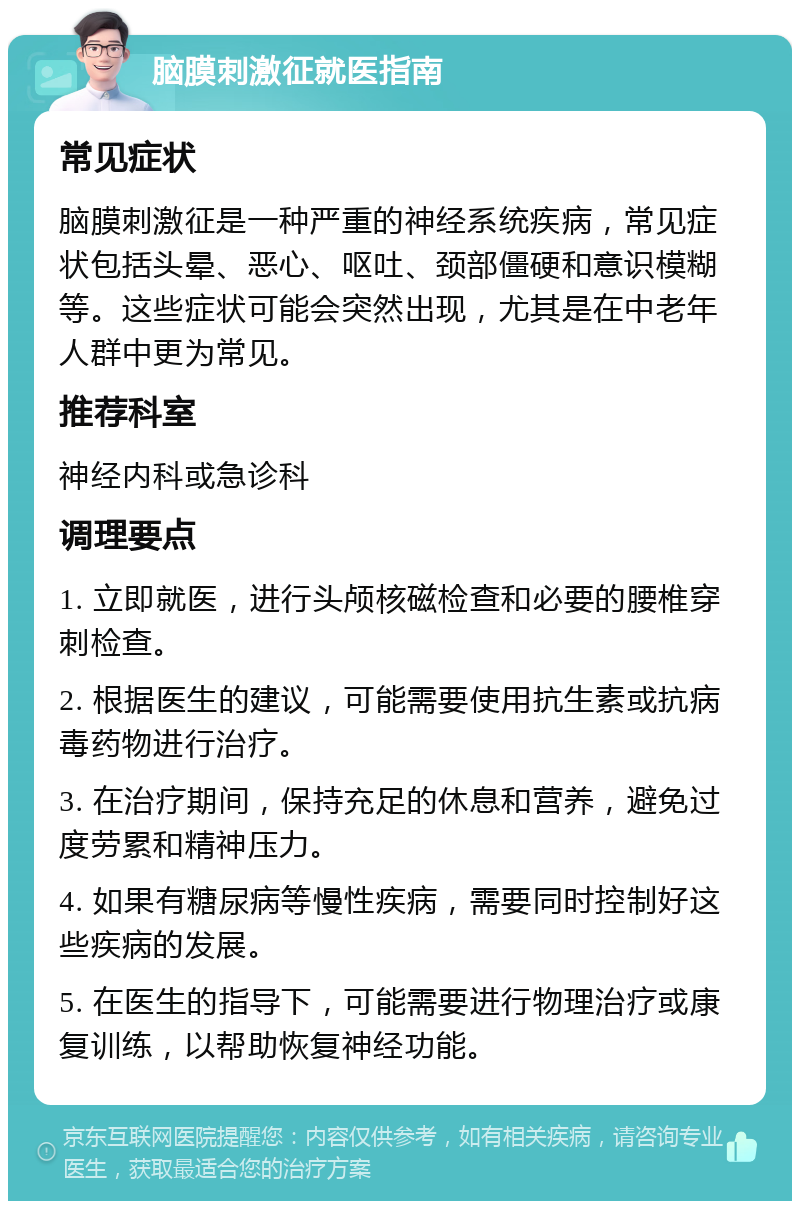 脑膜刺激征就医指南 常见症状 脑膜刺激征是一种严重的神经系统疾病，常见症状包括头晕、恶心、呕吐、颈部僵硬和意识模糊等。这些症状可能会突然出现，尤其是在中老年人群中更为常见。 推荐科室 神经内科或急诊科 调理要点 1. 立即就医，进行头颅核磁检查和必要的腰椎穿刺检查。 2. 根据医生的建议，可能需要使用抗生素或抗病毒药物进行治疗。 3. 在治疗期间，保持充足的休息和营养，避免过度劳累和精神压力。 4. 如果有糖尿病等慢性疾病，需要同时控制好这些疾病的发展。 5. 在医生的指导下，可能需要进行物理治疗或康复训练，以帮助恢复神经功能。