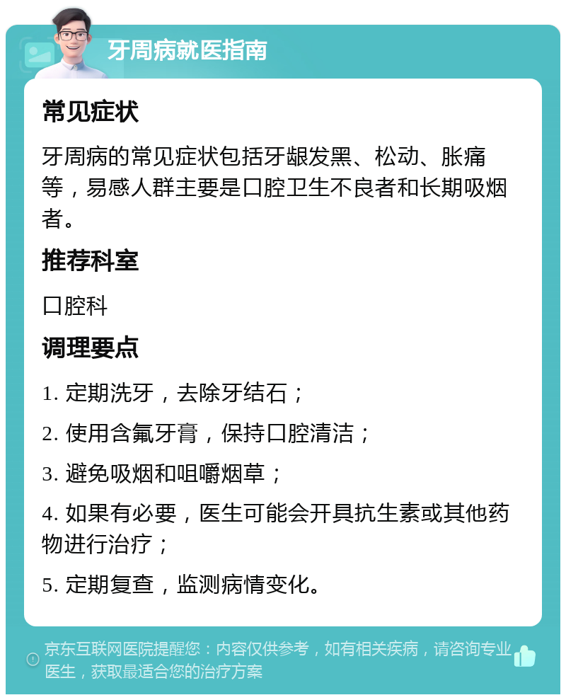 牙周病就医指南 常见症状 牙周病的常见症状包括牙龈发黑、松动、胀痛等，易感人群主要是口腔卫生不良者和长期吸烟者。 推荐科室 口腔科 调理要点 1. 定期洗牙，去除牙结石； 2. 使用含氟牙膏，保持口腔清洁； 3. 避免吸烟和咀嚼烟草； 4. 如果有必要，医生可能会开具抗生素或其他药物进行治疗； 5. 定期复查，监测病情变化。