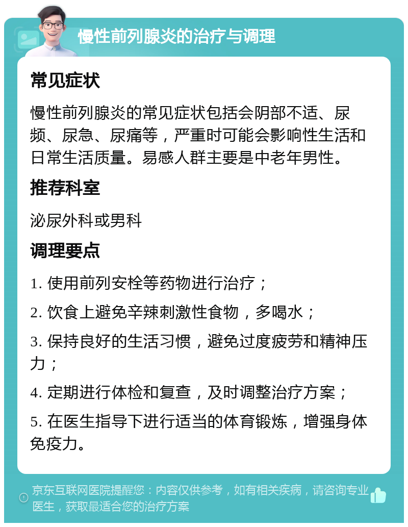 慢性前列腺炎的治疗与调理 常见症状 慢性前列腺炎的常见症状包括会阴部不适、尿频、尿急、尿痛等，严重时可能会影响性生活和日常生活质量。易感人群主要是中老年男性。 推荐科室 泌尿外科或男科 调理要点 1. 使用前列安栓等药物进行治疗； 2. 饮食上避免辛辣刺激性食物，多喝水； 3. 保持良好的生活习惯，避免过度疲劳和精神压力； 4. 定期进行体检和复查，及时调整治疗方案； 5. 在医生指导下进行适当的体育锻炼，增强身体免疫力。