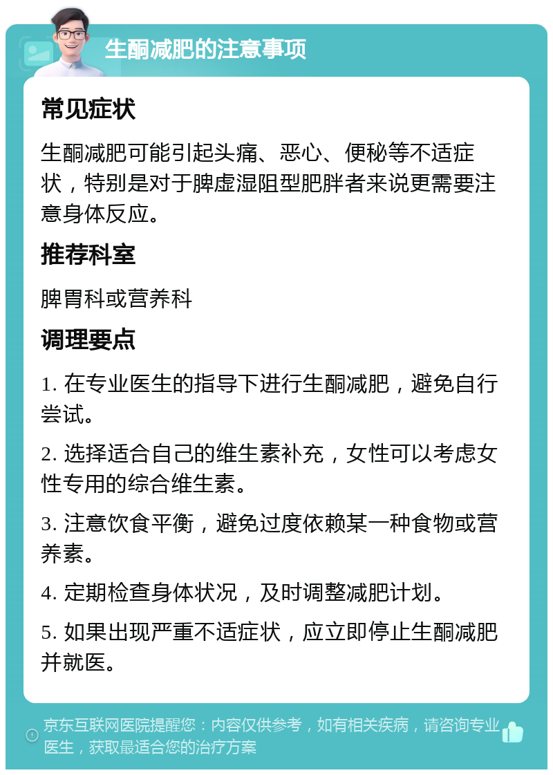 生酮减肥的注意事项 常见症状 生酮减肥可能引起头痛、恶心、便秘等不适症状，特别是对于脾虚湿阻型肥胖者来说更需要注意身体反应。 推荐科室 脾胃科或营养科 调理要点 1. 在专业医生的指导下进行生酮减肥，避免自行尝试。 2. 选择适合自己的维生素补充，女性可以考虑女性专用的综合维生素。 3. 注意饮食平衡，避免过度依赖某一种食物或营养素。 4. 定期检查身体状况，及时调整减肥计划。 5. 如果出现严重不适症状，应立即停止生酮减肥并就医。