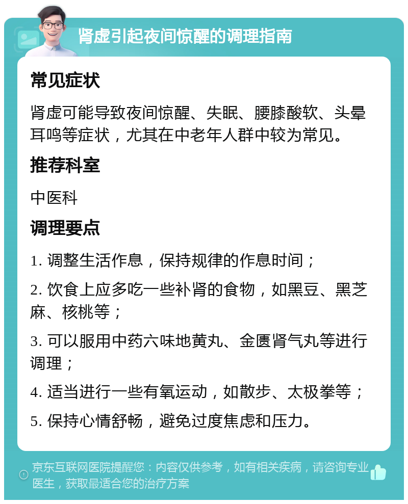 肾虚引起夜间惊醒的调理指南 常见症状 肾虚可能导致夜间惊醒、失眠、腰膝酸软、头晕耳鸣等症状，尤其在中老年人群中较为常见。 推荐科室 中医科 调理要点 1. 调整生活作息，保持规律的作息时间； 2. 饮食上应多吃一些补肾的食物，如黑豆、黑芝麻、核桃等； 3. 可以服用中药六味地黄丸、金匮肾气丸等进行调理； 4. 适当进行一些有氧运动，如散步、太极拳等； 5. 保持心情舒畅，避免过度焦虑和压力。