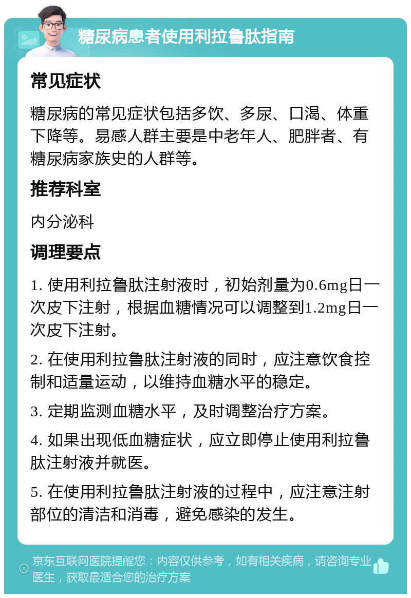 糖尿病患者使用利拉鲁肽指南 常见症状 糖尿病的常见症状包括多饮、多尿、口渴、体重下降等。易感人群主要是中老年人、肥胖者、有糖尿病家族史的人群等。 推荐科室 内分泌科 调理要点 1. 使用利拉鲁肽注射液时，初始剂量为0.6mg日一次皮下注射，根据血糖情况可以调整到1.2mg日一次皮下注射。 2. 在使用利拉鲁肽注射液的同时，应注意饮食控制和适量运动，以维持血糖水平的稳定。 3. 定期监测血糖水平，及时调整治疗方案。 4. 如果出现低血糖症状，应立即停止使用利拉鲁肽注射液并就医。 5. 在使用利拉鲁肽注射液的过程中，应注意注射部位的清洁和消毒，避免感染的发生。