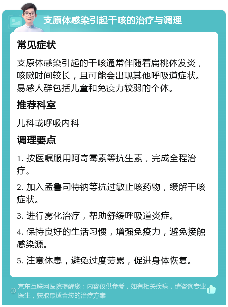 支原体感染引起干咳的治疗与调理 常见症状 支原体感染引起的干咳通常伴随着扁桃体发炎，咳嗽时间较长，且可能会出现其他呼吸道症状。易感人群包括儿童和免疫力较弱的个体。 推荐科室 儿科或呼吸内科 调理要点 1. 按医嘱服用阿奇霉素等抗生素，完成全程治疗。 2. 加入孟鲁司特钠等抗过敏止咳药物，缓解干咳症状。 3. 进行雾化治疗，帮助舒缓呼吸道炎症。 4. 保持良好的生活习惯，增强免疫力，避免接触感染源。 5. 注意休息，避免过度劳累，促进身体恢复。