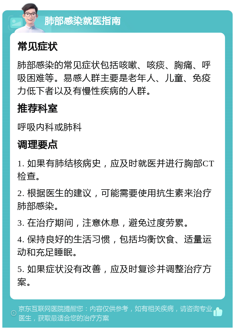 肺部感染就医指南 常见症状 肺部感染的常见症状包括咳嗽、咳痰、胸痛、呼吸困难等。易感人群主要是老年人、儿童、免疫力低下者以及有慢性疾病的人群。 推荐科室 呼吸内科或肺科 调理要点 1. 如果有肺结核病史，应及时就医并进行胸部CT检查。 2. 根据医生的建议，可能需要使用抗生素来治疗肺部感染。 3. 在治疗期间，注意休息，避免过度劳累。 4. 保持良好的生活习惯，包括均衡饮食、适量运动和充足睡眠。 5. 如果症状没有改善，应及时复诊并调整治疗方案。