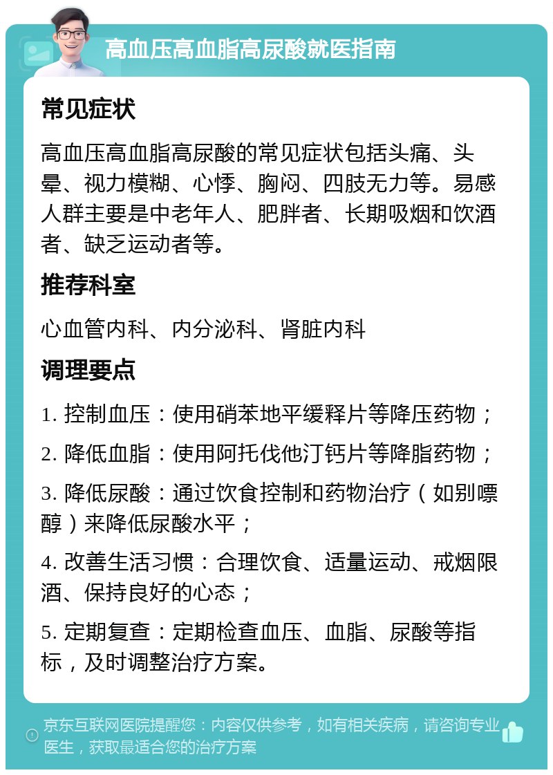 高血压高血脂高尿酸就医指南 常见症状 高血压高血脂高尿酸的常见症状包括头痛、头晕、视力模糊、心悸、胸闷、四肢无力等。易感人群主要是中老年人、肥胖者、长期吸烟和饮酒者、缺乏运动者等。 推荐科室 心血管内科、内分泌科、肾脏内科 调理要点 1. 控制血压：使用硝苯地平缓释片等降压药物； 2. 降低血脂：使用阿托伐他汀钙片等降脂药物； 3. 降低尿酸：通过饮食控制和药物治疗（如别嘌醇）来降低尿酸水平； 4. 改善生活习惯：合理饮食、适量运动、戒烟限酒、保持良好的心态； 5. 定期复查：定期检查血压、血脂、尿酸等指标，及时调整治疗方案。