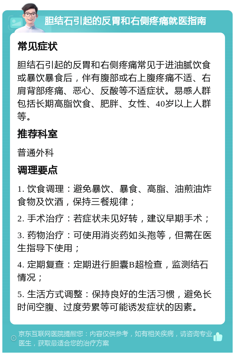 胆结石引起的反胃和右侧疼痛就医指南 常见症状 胆结石引起的反胃和右侧疼痛常见于进油腻饮食或暴饮暴食后，伴有腹部或右上腹疼痛不适、右肩背部疼痛、恶心、反酸等不适症状。易感人群包括长期高脂饮食、肥胖、女性、40岁以上人群等。 推荐科室 普通外科 调理要点 1. 饮食调理：避免暴饮、暴食、高脂、油煎油炸食物及饮酒，保持三餐规律； 2. 手术治疗：若症状未见好转，建议早期手术； 3. 药物治疗：可使用消炎药如头孢等，但需在医生指导下使用； 4. 定期复查：定期进行胆囊B超检查，监测结石情况； 5. 生活方式调整：保持良好的生活习惯，避免长时间空腹、过度劳累等可能诱发症状的因素。