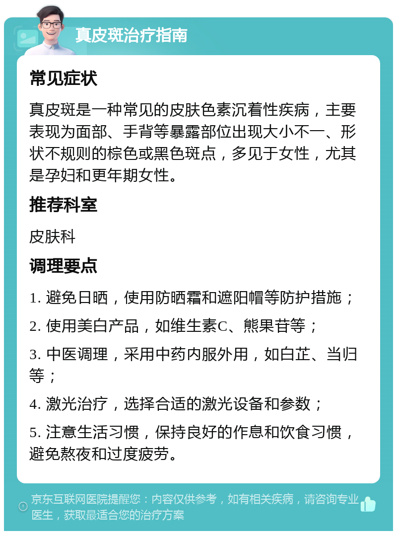 真皮斑治疗指南 常见症状 真皮斑是一种常见的皮肤色素沉着性疾病，主要表现为面部、手背等暴露部位出现大小不一、形状不规则的棕色或黑色斑点，多见于女性，尤其是孕妇和更年期女性。 推荐科室 皮肤科 调理要点 1. 避免日晒，使用防晒霜和遮阳帽等防护措施； 2. 使用美白产品，如维生素C、熊果苷等； 3. 中医调理，采用中药内服外用，如白芷、当归等； 4. 激光治疗，选择合适的激光设备和参数； 5. 注意生活习惯，保持良好的作息和饮食习惯，避免熬夜和过度疲劳。