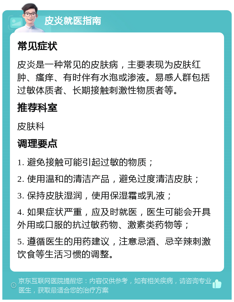 皮炎就医指南 常见症状 皮炎是一种常见的皮肤病，主要表现为皮肤红肿、瘙痒、有时伴有水泡或渗液。易感人群包括过敏体质者、长期接触刺激性物质者等。 推荐科室 皮肤科 调理要点 1. 避免接触可能引起过敏的物质； 2. 使用温和的清洁产品，避免过度清洁皮肤； 3. 保持皮肤湿润，使用保湿霜或乳液； 4. 如果症状严重，应及时就医，医生可能会开具外用或口服的抗过敏药物、激素类药物等； 5. 遵循医生的用药建议，注意忌酒、忌辛辣刺激饮食等生活习惯的调整。