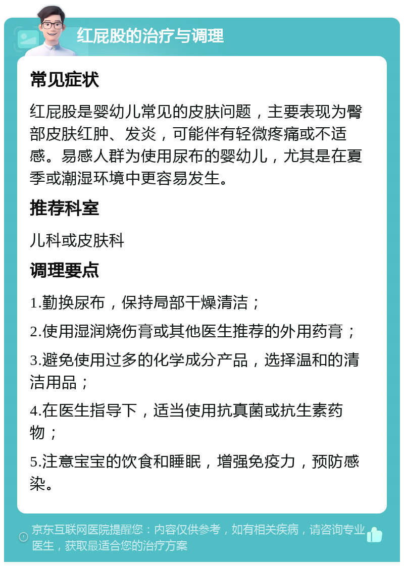 红屁股的治疗与调理 常见症状 红屁股是婴幼儿常见的皮肤问题，主要表现为臀部皮肤红肿、发炎，可能伴有轻微疼痛或不适感。易感人群为使用尿布的婴幼儿，尤其是在夏季或潮湿环境中更容易发生。 推荐科室 儿科或皮肤科 调理要点 1.勤换尿布，保持局部干燥清洁； 2.使用湿润烧伤膏或其他医生推荐的外用药膏； 3.避免使用过多的化学成分产品，选择温和的清洁用品； 4.在医生指导下，适当使用抗真菌或抗生素药物； 5.注意宝宝的饮食和睡眠，增强免疫力，预防感染。