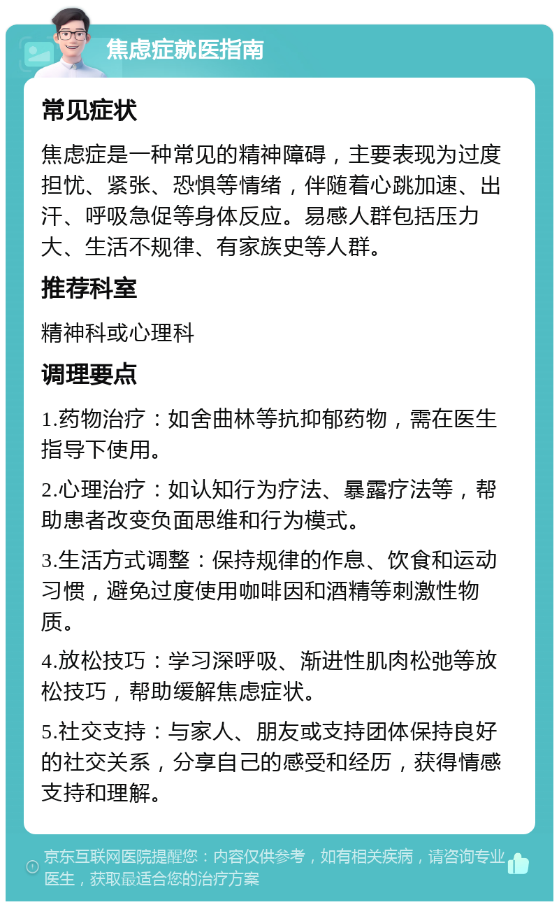 焦虑症就医指南 常见症状 焦虑症是一种常见的精神障碍，主要表现为过度担忧、紧张、恐惧等情绪，伴随着心跳加速、出汗、呼吸急促等身体反应。易感人群包括压力大、生活不规律、有家族史等人群。 推荐科室 精神科或心理科 调理要点 1.药物治疗：如舍曲林等抗抑郁药物，需在医生指导下使用。 2.心理治疗：如认知行为疗法、暴露疗法等，帮助患者改变负面思维和行为模式。 3.生活方式调整：保持规律的作息、饮食和运动习惯，避免过度使用咖啡因和酒精等刺激性物质。 4.放松技巧：学习深呼吸、渐进性肌肉松弛等放松技巧，帮助缓解焦虑症状。 5.社交支持：与家人、朋友或支持团体保持良好的社交关系，分享自己的感受和经历，获得情感支持和理解。