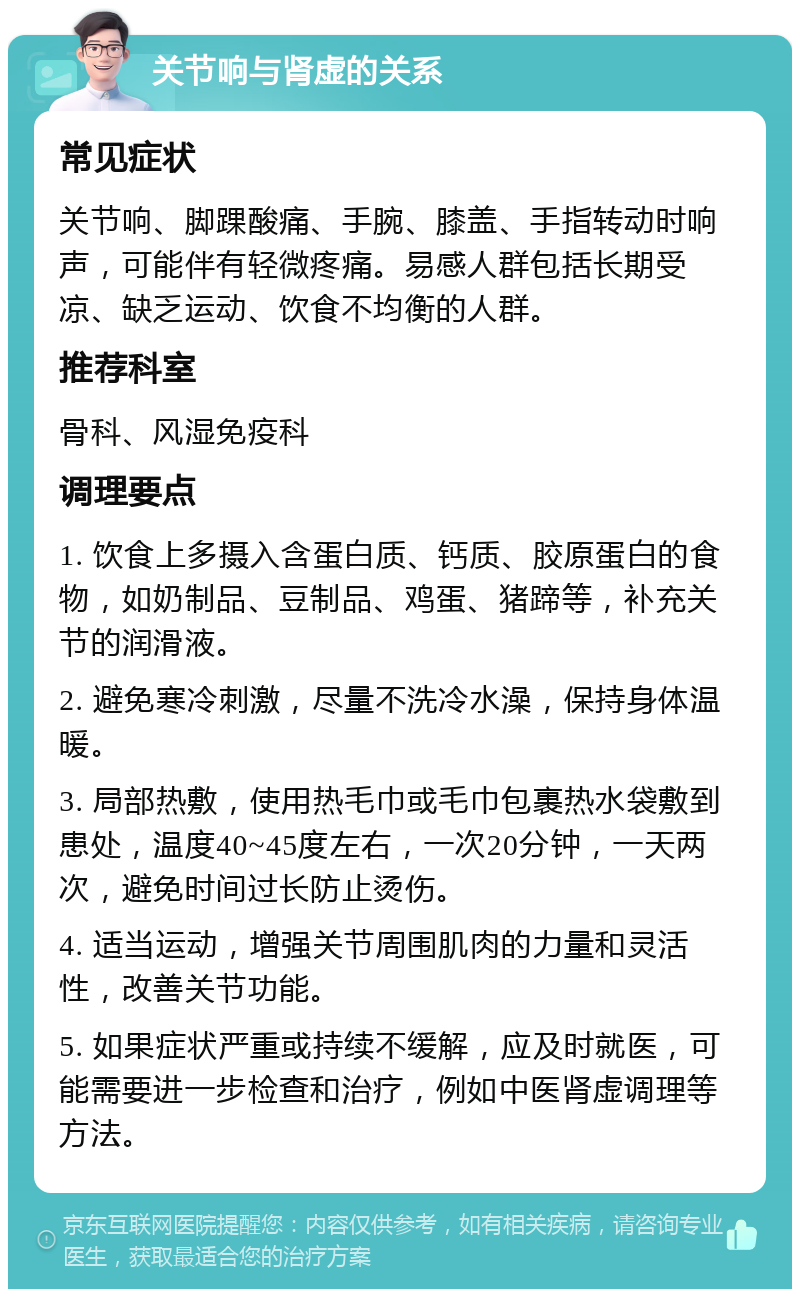 关节响与肾虚的关系 常见症状 关节响、脚踝酸痛、手腕、膝盖、手指转动时响声，可能伴有轻微疼痛。易感人群包括长期受凉、缺乏运动、饮食不均衡的人群。 推荐科室 骨科、风湿免疫科 调理要点 1. 饮食上多摄入含蛋白质、钙质、胶原蛋白的食物，如奶制品、豆制品、鸡蛋、猪蹄等，补充关节的润滑液。 2. 避免寒冷刺激，尽量不洗冷水澡，保持身体温暖。 3. 局部热敷，使用热毛巾或毛巾包裹热水袋敷到患处，温度40~45度左右，一次20分钟，一天两次，避免时间过长防止烫伤。 4. 适当运动，增强关节周围肌肉的力量和灵活性，改善关节功能。 5. 如果症状严重或持续不缓解，应及时就医，可能需要进一步检查和治疗，例如中医肾虚调理等方法。