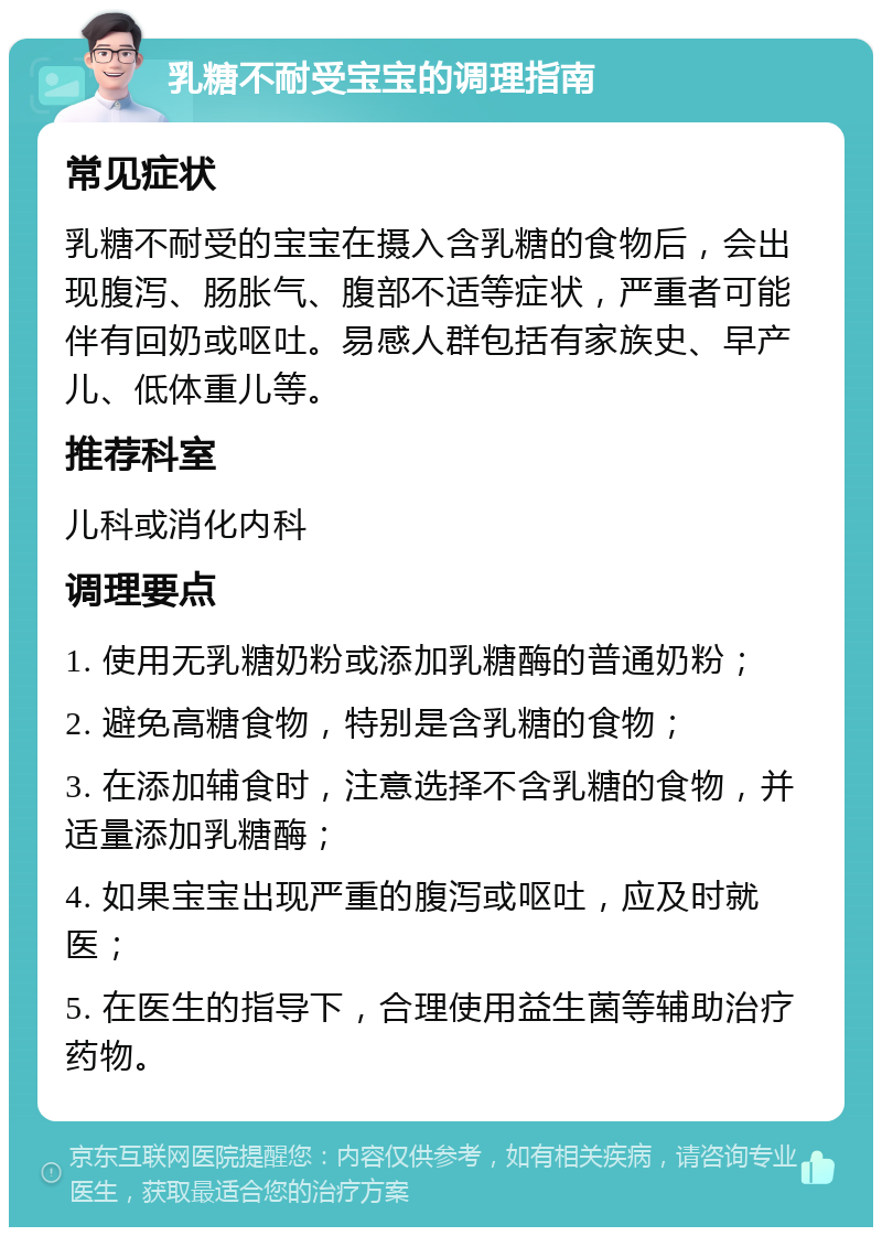 乳糖不耐受宝宝的调理指南 常见症状 乳糖不耐受的宝宝在摄入含乳糖的食物后，会出现腹泻、肠胀气、腹部不适等症状，严重者可能伴有回奶或呕吐。易感人群包括有家族史、早产儿、低体重儿等。 推荐科室 儿科或消化内科 调理要点 1. 使用无乳糖奶粉或添加乳糖酶的普通奶粉； 2. 避免高糖食物，特别是含乳糖的食物； 3. 在添加辅食时，注意选择不含乳糖的食物，并适量添加乳糖酶； 4. 如果宝宝出现严重的腹泻或呕吐，应及时就医； 5. 在医生的指导下，合理使用益生菌等辅助治疗药物。