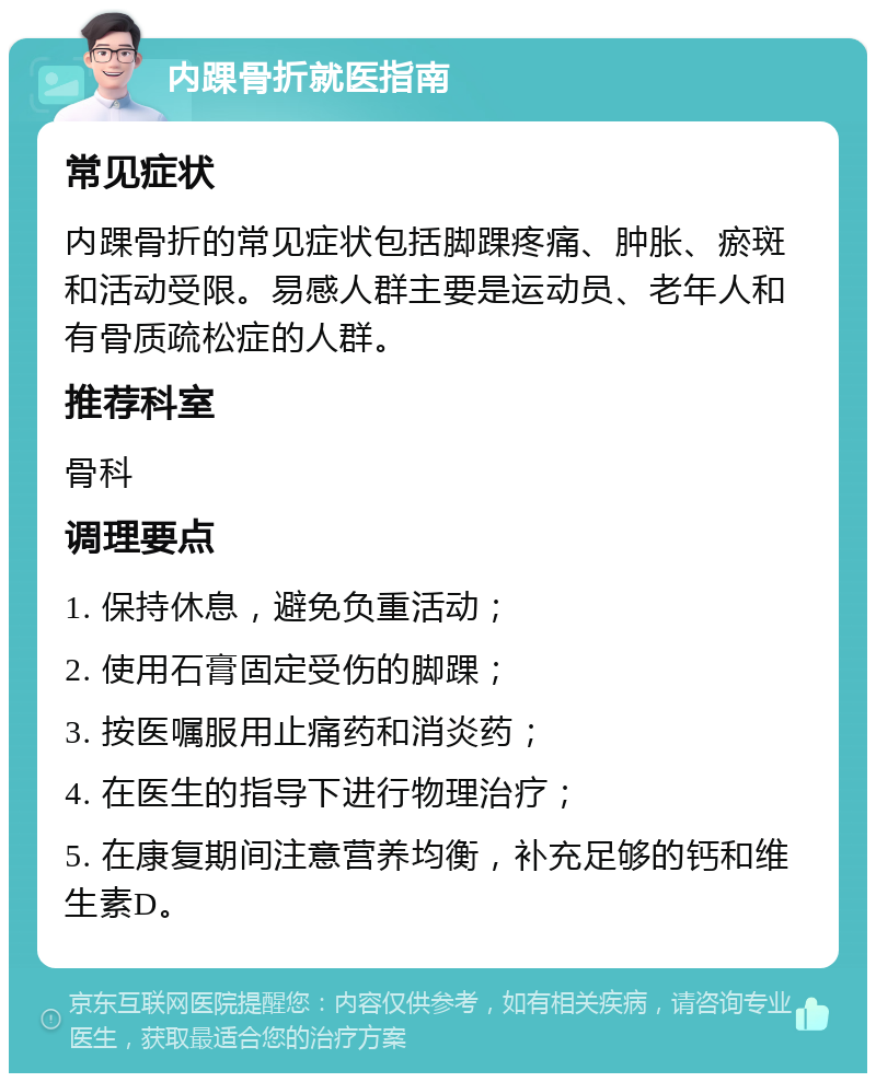 内踝骨折就医指南 常见症状 内踝骨折的常见症状包括脚踝疼痛、肿胀、瘀斑和活动受限。易感人群主要是运动员、老年人和有骨质疏松症的人群。 推荐科室 骨科 调理要点 1. 保持休息，避免负重活动； 2. 使用石膏固定受伤的脚踝； 3. 按医嘱服用止痛药和消炎药； 4. 在医生的指导下进行物理治疗； 5. 在康复期间注意营养均衡，补充足够的钙和维生素D。