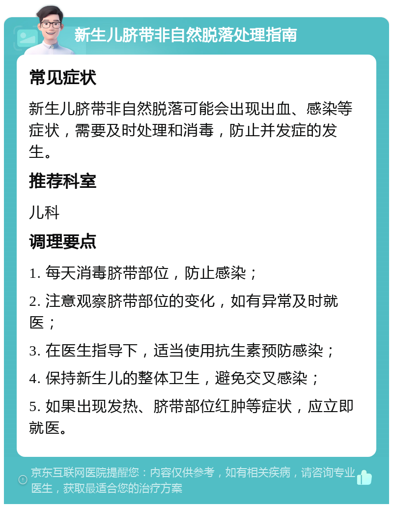 新生儿脐带非自然脱落处理指南 常见症状 新生儿脐带非自然脱落可能会出现出血、感染等症状，需要及时处理和消毒，防止并发症的发生。 推荐科室 儿科 调理要点 1. 每天消毒脐带部位，防止感染； 2. 注意观察脐带部位的变化，如有异常及时就医； 3. 在医生指导下，适当使用抗生素预防感染； 4. 保持新生儿的整体卫生，避免交叉感染； 5. 如果出现发热、脐带部位红肿等症状，应立即就医。