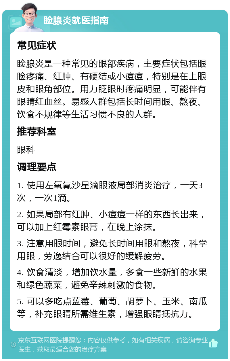 睑腺炎就医指南 常见症状 睑腺炎是一种常见的眼部疾病，主要症状包括眼睑疼痛、红肿、有硬结或小痘痘，特别是在上眼皮和眼角部位。用力眨眼时疼痛明显，可能伴有眼睛红血丝。易感人群包括长时间用眼、熬夜、饮食不规律等生活习惯不良的人群。 推荐科室 眼科 调理要点 1. 使用左氧氟沙星滴眼液局部消炎治疗，一天3次，一次1滴。 2. 如果局部有红肿、小痘痘一样的东西长出来，可以加上红霉素眼膏，在晚上涂抹。 3. 注意用眼时间，避免长时间用眼和熬夜，科学用眼，劳逸结合可以很好的缓解疲劳。 4. 饮食清淡，增加饮水量，多食一些新鲜的水果和绿色蔬菜，避免辛辣刺激的食物。 5. 可以多吃点蓝莓、葡萄、胡萝卜、玉米、南瓜等，补充眼睛所需维生素，增强眼睛抵抗力。