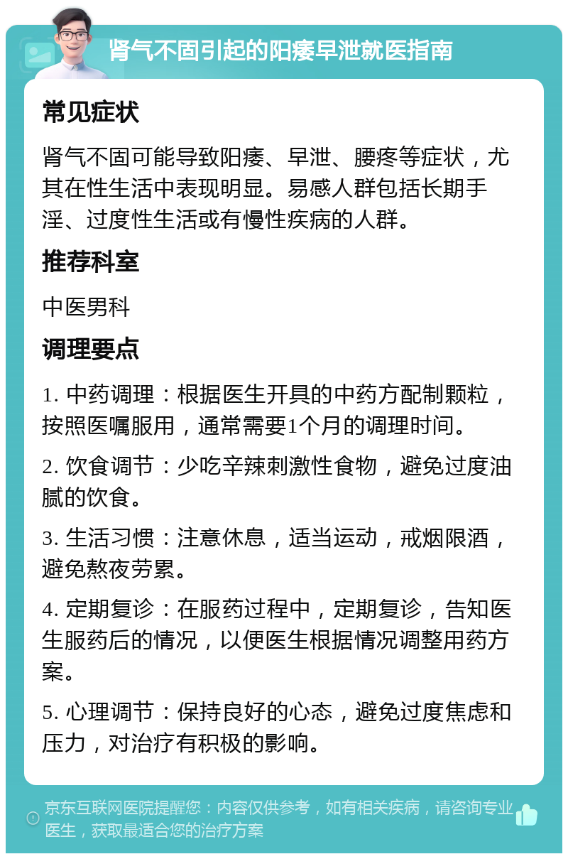 肾气不固引起的阳痿早泄就医指南 常见症状 肾气不固可能导致阳痿、早泄、腰疼等症状，尤其在性生活中表现明显。易感人群包括长期手淫、过度性生活或有慢性疾病的人群。 推荐科室 中医男科 调理要点 1. 中药调理：根据医生开具的中药方配制颗粒，按照医嘱服用，通常需要1个月的调理时间。 2. 饮食调节：少吃辛辣刺激性食物，避免过度油腻的饮食。 3. 生活习惯：注意休息，适当运动，戒烟限酒，避免熬夜劳累。 4. 定期复诊：在服药过程中，定期复诊，告知医生服药后的情况，以便医生根据情况调整用药方案。 5. 心理调节：保持良好的心态，避免过度焦虑和压力，对治疗有积极的影响。