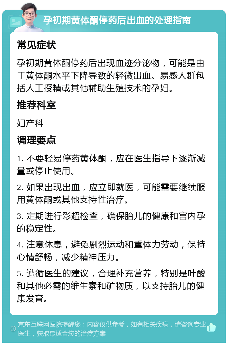 孕初期黄体酮停药后出血的处理指南 常见症状 孕初期黄体酮停药后出现血迹分泌物，可能是由于黄体酮水平下降导致的轻微出血。易感人群包括人工授精或其他辅助生殖技术的孕妇。 推荐科室 妇产科 调理要点 1. 不要轻易停药黄体酮，应在医生指导下逐渐减量或停止使用。 2. 如果出现出血，应立即就医，可能需要继续服用黄体酮或其他支持性治疗。 3. 定期进行彩超检查，确保胎儿的健康和宫内孕的稳定性。 4. 注意休息，避免剧烈运动和重体力劳动，保持心情舒畅，减少精神压力。 5. 遵循医生的建议，合理补充营养，特别是叶酸和其他必需的维生素和矿物质，以支持胎儿的健康发育。