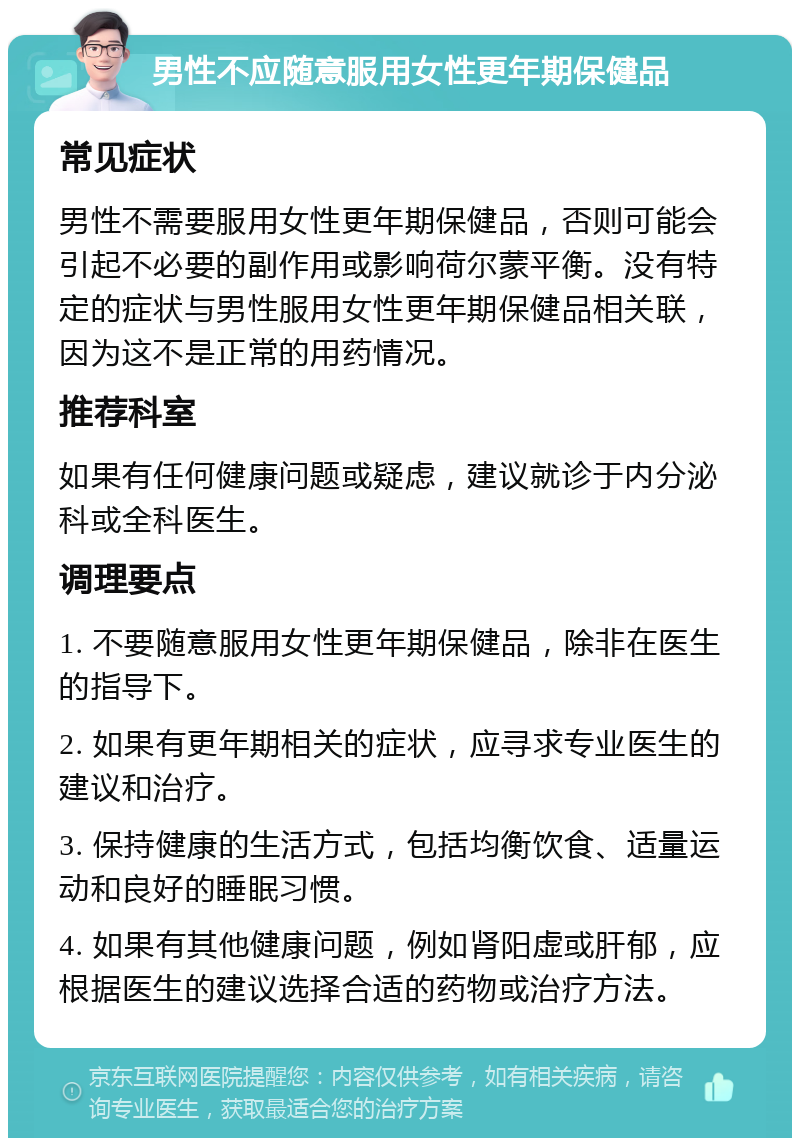 男性不应随意服用女性更年期保健品 常见症状 男性不需要服用女性更年期保健品，否则可能会引起不必要的副作用或影响荷尔蒙平衡。没有特定的症状与男性服用女性更年期保健品相关联，因为这不是正常的用药情况。 推荐科室 如果有任何健康问题或疑虑，建议就诊于内分泌科或全科医生。 调理要点 1. 不要随意服用女性更年期保健品，除非在医生的指导下。 2. 如果有更年期相关的症状，应寻求专业医生的建议和治疗。 3. 保持健康的生活方式，包括均衡饮食、适量运动和良好的睡眠习惯。 4. 如果有其他健康问题，例如肾阳虚或肝郁，应根据医生的建议选择合适的药物或治疗方法。