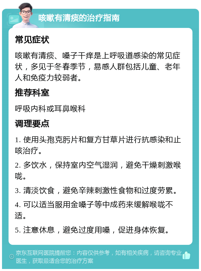 咳嗽有清痰的治疗指南 常见症状 咳嗽有清痰、嗓子干痒是上呼吸道感染的常见症状，多见于冬春季节，易感人群包括儿童、老年人和免疫力较弱者。 推荐科室 呼吸内科或耳鼻喉科 调理要点 1. 使用头孢克肟片和复方甘草片进行抗感染和止咳治疗。 2. 多饮水，保持室内空气湿润，避免干燥刺激喉咙。 3. 清淡饮食，避免辛辣刺激性食物和过度劳累。 4. 可以适当服用金嗓子等中成药来缓解喉咙不适。 5. 注意休息，避免过度用嗓，促进身体恢复。