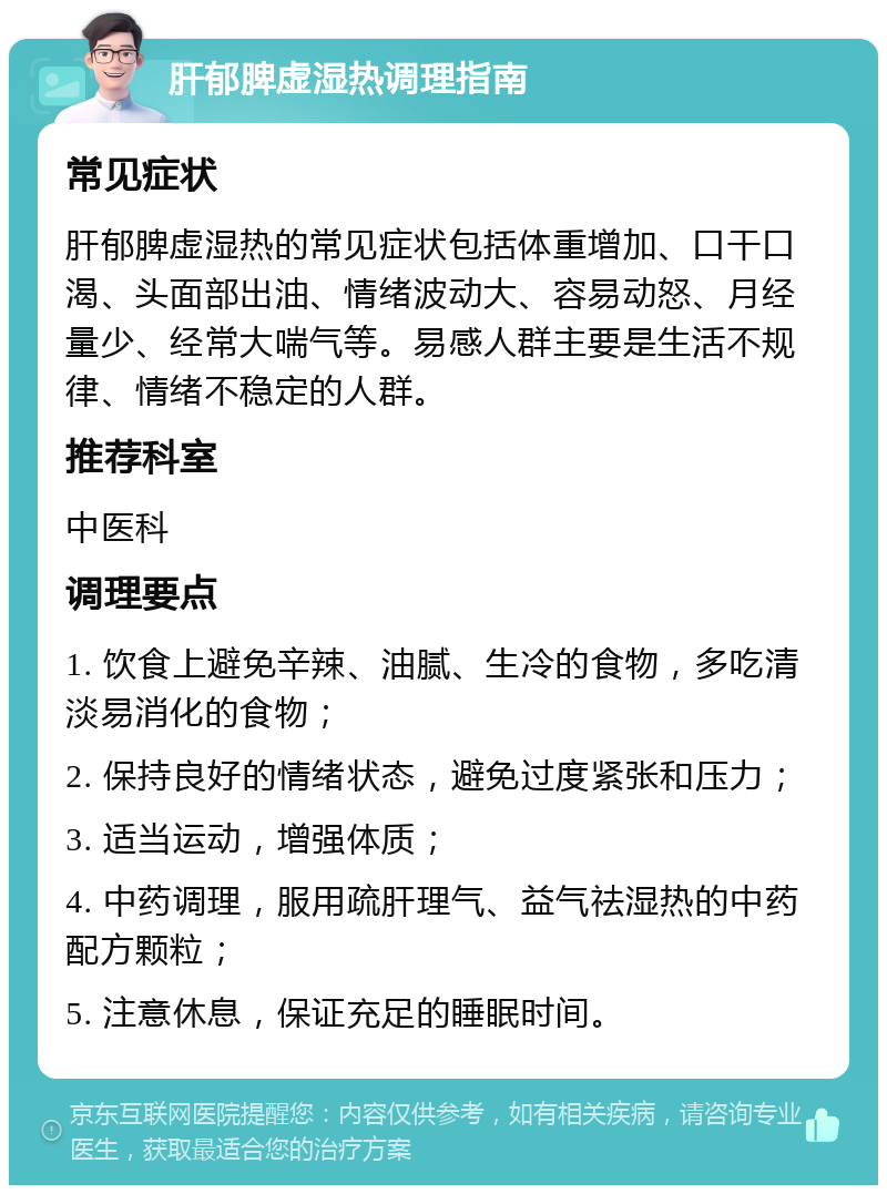 肝郁脾虚湿热调理指南 常见症状 肝郁脾虚湿热的常见症状包括体重增加、口干口渴、头面部出油、情绪波动大、容易动怒、月经量少、经常大喘气等。易感人群主要是生活不规律、情绪不稳定的人群。 推荐科室 中医科 调理要点 1. 饮食上避免辛辣、油腻、生冷的食物，多吃清淡易消化的食物； 2. 保持良好的情绪状态，避免过度紧张和压力； 3. 适当运动，增强体质； 4. 中药调理，服用疏肝理气、益气祛湿热的中药配方颗粒； 5. 注意休息，保证充足的睡眠时间。