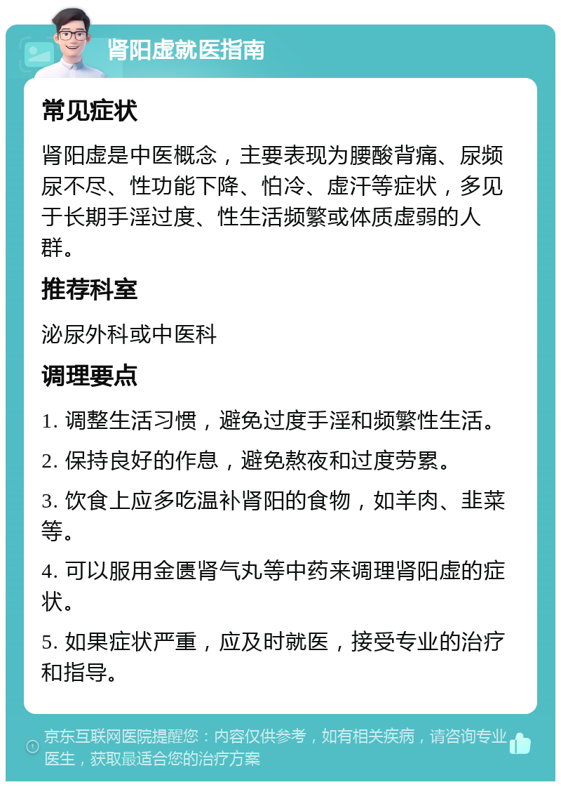 肾阳虚就医指南 常见症状 肾阳虚是中医概念，主要表现为腰酸背痛、尿频尿不尽、性功能下降、怕冷、虚汗等症状，多见于长期手淫过度、性生活频繁或体质虚弱的人群。 推荐科室 泌尿外科或中医科 调理要点 1. 调整生活习惯，避免过度手淫和频繁性生活。 2. 保持良好的作息，避免熬夜和过度劳累。 3. 饮食上应多吃温补肾阳的食物，如羊肉、韭菜等。 4. 可以服用金匮肾气丸等中药来调理肾阳虚的症状。 5. 如果症状严重，应及时就医，接受专业的治疗和指导。