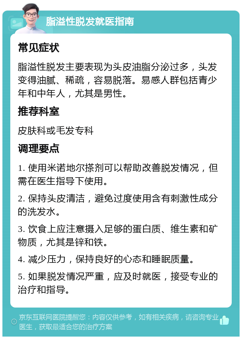 脂溢性脱发就医指南 常见症状 脂溢性脱发主要表现为头皮油脂分泌过多，头发变得油腻、稀疏，容易脱落。易感人群包括青少年和中年人，尤其是男性。 推荐科室 皮肤科或毛发专科 调理要点 1. 使用米诺地尔搽剂可以帮助改善脱发情况，但需在医生指导下使用。 2. 保持头皮清洁，避免过度使用含有刺激性成分的洗发水。 3. 饮食上应注意摄入足够的蛋白质、维生素和矿物质，尤其是锌和铁。 4. 减少压力，保持良好的心态和睡眠质量。 5. 如果脱发情况严重，应及时就医，接受专业的治疗和指导。