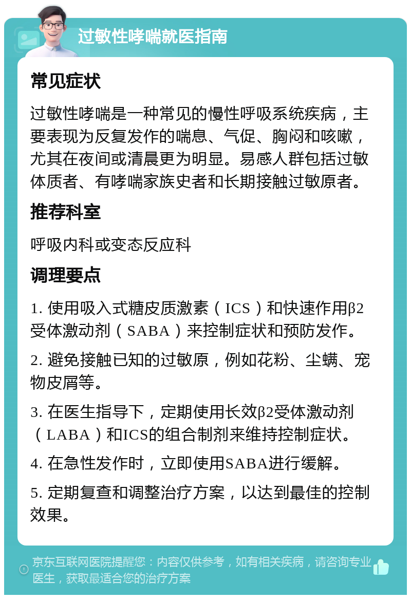 过敏性哮喘就医指南 常见症状 过敏性哮喘是一种常见的慢性呼吸系统疾病，主要表现为反复发作的喘息、气促、胸闷和咳嗽，尤其在夜间或清晨更为明显。易感人群包括过敏体质者、有哮喘家族史者和长期接触过敏原者。 推荐科室 呼吸内科或变态反应科 调理要点 1. 使用吸入式糖皮质激素（ICS）和快速作用β2受体激动剂（SABA）来控制症状和预防发作。 2. 避免接触已知的过敏原，例如花粉、尘螨、宠物皮屑等。 3. 在医生指导下，定期使用长效β2受体激动剂（LABA）和ICS的组合制剂来维持控制症状。 4. 在急性发作时，立即使用SABA进行缓解。 5. 定期复查和调整治疗方案，以达到最佳的控制效果。