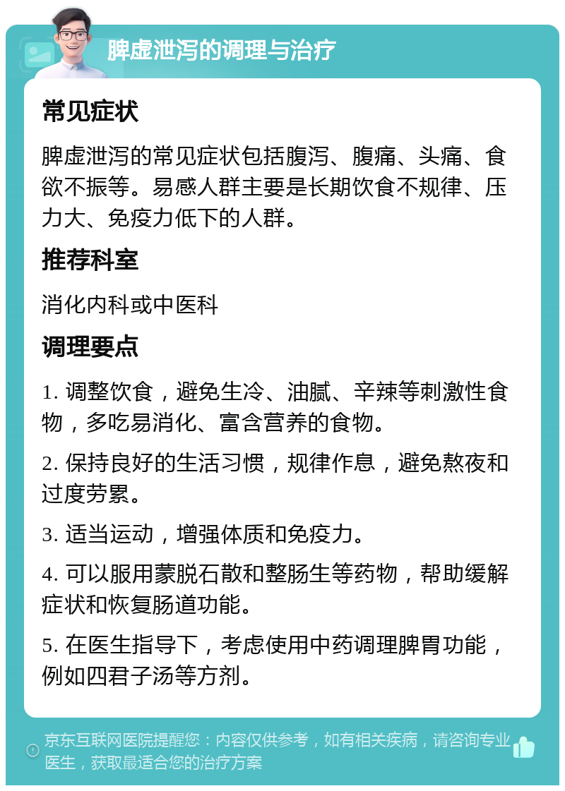 脾虚泄泻的调理与治疗 常见症状 脾虚泄泻的常见症状包括腹泻、腹痛、头痛、食欲不振等。易感人群主要是长期饮食不规律、压力大、免疫力低下的人群。 推荐科室 消化内科或中医科 调理要点 1. 调整饮食，避免生冷、油腻、辛辣等刺激性食物，多吃易消化、富含营养的食物。 2. 保持良好的生活习惯，规律作息，避免熬夜和过度劳累。 3. 适当运动，增强体质和免疫力。 4. 可以服用蒙脱石散和整肠生等药物，帮助缓解症状和恢复肠道功能。 5. 在医生指导下，考虑使用中药调理脾胃功能，例如四君子汤等方剂。