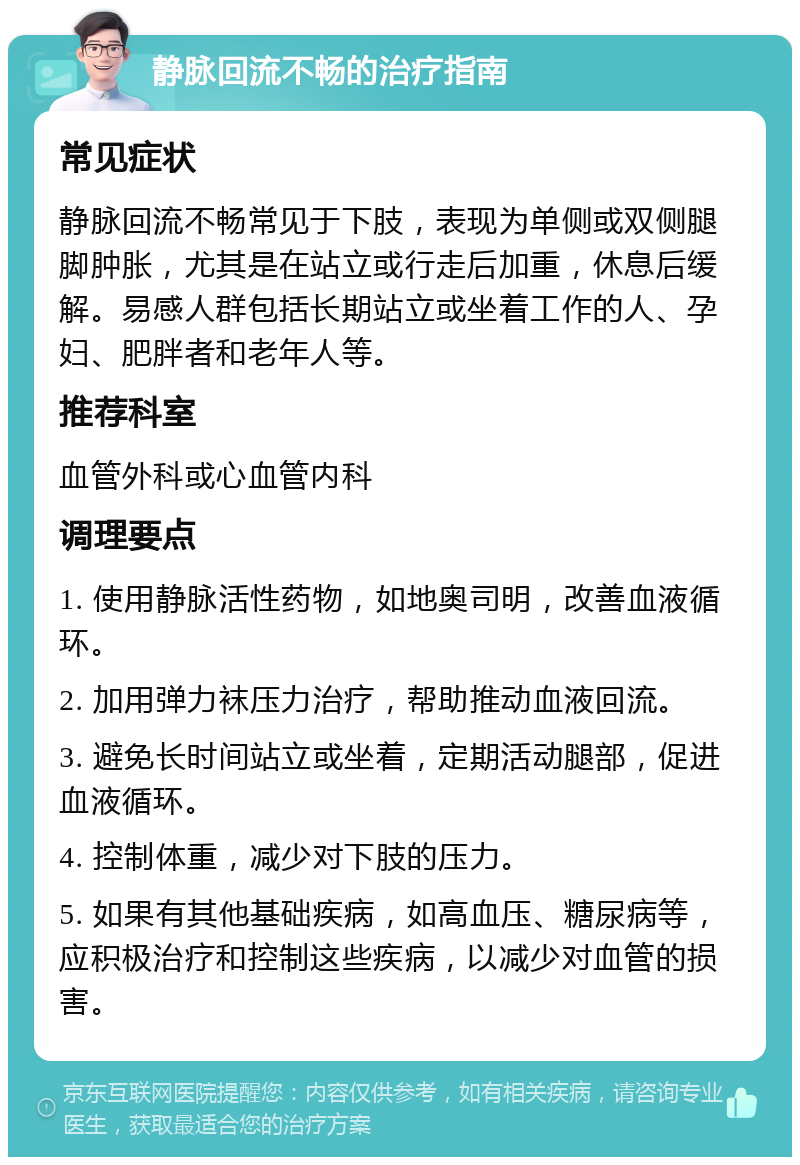 静脉回流不畅的治疗指南 常见症状 静脉回流不畅常见于下肢，表现为单侧或双侧腿脚肿胀，尤其是在站立或行走后加重，休息后缓解。易感人群包括长期站立或坐着工作的人、孕妇、肥胖者和老年人等。 推荐科室 血管外科或心血管内科 调理要点 1. 使用静脉活性药物，如地奥司明，改善血液循环。 2. 加用弹力袜压力治疗，帮助推动血液回流。 3. 避免长时间站立或坐着，定期活动腿部，促进血液循环。 4. 控制体重，减少对下肢的压力。 5. 如果有其他基础疾病，如高血压、糖尿病等，应积极治疗和控制这些疾病，以减少对血管的损害。