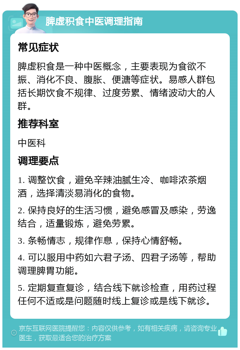 脾虚积食中医调理指南 常见症状 脾虚积食是一种中医概念，主要表现为食欲不振、消化不良、腹胀、便溏等症状。易感人群包括长期饮食不规律、过度劳累、情绪波动大的人群。 推荐科室 中医科 调理要点 1. 调整饮食，避免辛辣油腻生冷、咖啡浓茶烟酒，选择清淡易消化的食物。 2. 保持良好的生活习惯，避免感冒及感染，劳逸结合，适量锻炼，避免劳累。 3. 条畅情志，规律作息，保持心情舒畅。 4. 可以服用中药如六君子汤、四君子汤等，帮助调理脾胃功能。 5. 定期复查复诊，结合线下就诊检查，用药过程任何不适或是问题随时线上复诊或是线下就诊。