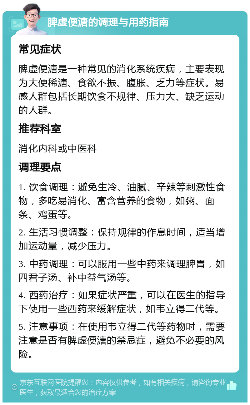 脾虚便溏的调理与用药指南 常见症状 脾虚便溏是一种常见的消化系统疾病，主要表现为大便稀溏、食欲不振、腹胀、乏力等症状。易感人群包括长期饮食不规律、压力大、缺乏运动的人群。 推荐科室 消化内科或中医科 调理要点 1. 饮食调理：避免生冷、油腻、辛辣等刺激性食物，多吃易消化、富含营养的食物，如粥、面条、鸡蛋等。 2. 生活习惯调整：保持规律的作息时间，适当增加运动量，减少压力。 3. 中药调理：可以服用一些中药来调理脾胃，如四君子汤、补中益气汤等。 4. 西药治疗：如果症状严重，可以在医生的指导下使用一些西药来缓解症状，如韦立得二代等。 5. 注意事项：在使用韦立得二代等药物时，需要注意是否有脾虚便溏的禁忌症，避免不必要的风险。