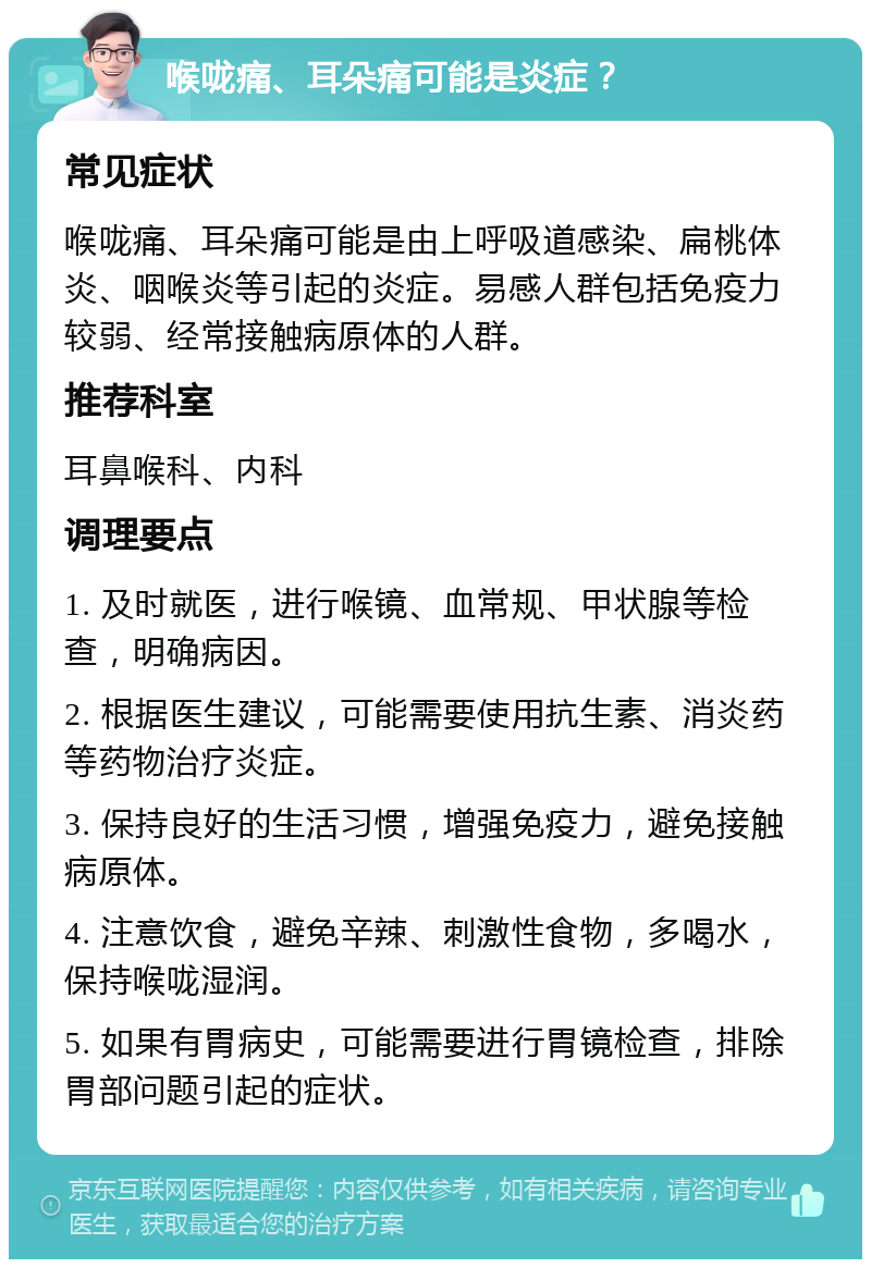 喉咙痛、耳朵痛可能是炎症？ 常见症状 喉咙痛、耳朵痛可能是由上呼吸道感染、扁桃体炎、咽喉炎等引起的炎症。易感人群包括免疫力较弱、经常接触病原体的人群。 推荐科室 耳鼻喉科、内科 调理要点 1. 及时就医，进行喉镜、血常规、甲状腺等检查，明确病因。 2. 根据医生建议，可能需要使用抗生素、消炎药等药物治疗炎症。 3. 保持良好的生活习惯，增强免疫力，避免接触病原体。 4. 注意饮食，避免辛辣、刺激性食物，多喝水，保持喉咙湿润。 5. 如果有胃病史，可能需要进行胃镜检查，排除胃部问题引起的症状。