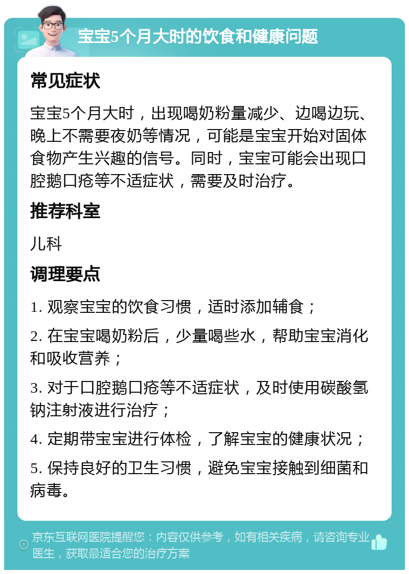 宝宝5个月大时的饮食和健康问题 常见症状 宝宝5个月大时，出现喝奶粉量减少、边喝边玩、晚上不需要夜奶等情况，可能是宝宝开始对固体食物产生兴趣的信号。同时，宝宝可能会出现口腔鹅口疮等不适症状，需要及时治疗。 推荐科室 儿科 调理要点 1. 观察宝宝的饮食习惯，适时添加辅食； 2. 在宝宝喝奶粉后，少量喝些水，帮助宝宝消化和吸收营养； 3. 对于口腔鹅口疮等不适症状，及时使用碳酸氢钠注射液进行治疗； 4. 定期带宝宝进行体检，了解宝宝的健康状况； 5. 保持良好的卫生习惯，避免宝宝接触到细菌和病毒。