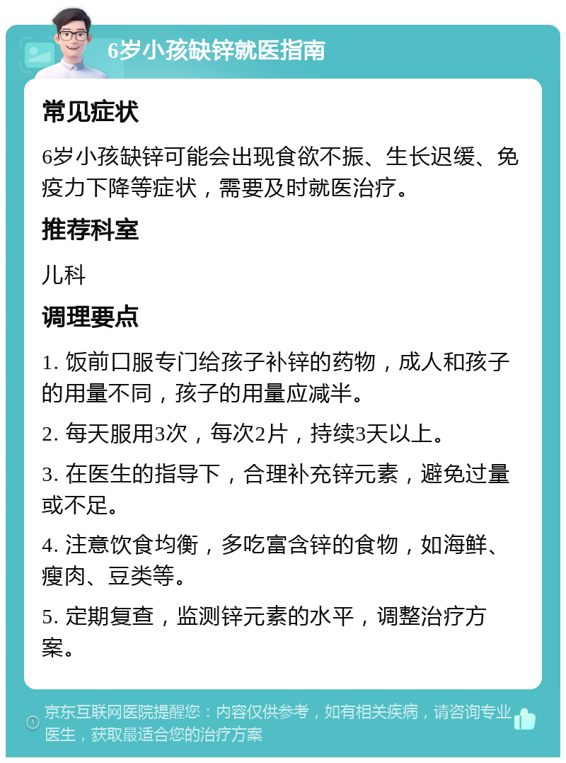 6岁小孩缺锌就医指南 常见症状 6岁小孩缺锌可能会出现食欲不振、生长迟缓、免疫力下降等症状，需要及时就医治疗。 推荐科室 儿科 调理要点 1. 饭前口服专门给孩子补锌的药物，成人和孩子的用量不同，孩子的用量应减半。 2. 每天服用3次，每次2片，持续3天以上。 3. 在医生的指导下，合理补充锌元素，避免过量或不足。 4. 注意饮食均衡，多吃富含锌的食物，如海鲜、瘦肉、豆类等。 5. 定期复查，监测锌元素的水平，调整治疗方案。