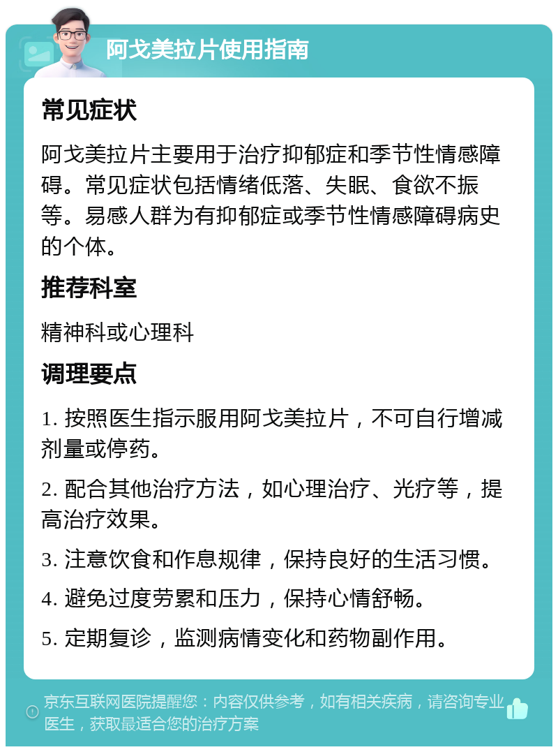 阿戈美拉片使用指南 常见症状 阿戈美拉片主要用于治疗抑郁症和季节性情感障碍。常见症状包括情绪低落、失眠、食欲不振等。易感人群为有抑郁症或季节性情感障碍病史的个体。 推荐科室 精神科或心理科 调理要点 1. 按照医生指示服用阿戈美拉片，不可自行增减剂量或停药。 2. 配合其他治疗方法，如心理治疗、光疗等，提高治疗效果。 3. 注意饮食和作息规律，保持良好的生活习惯。 4. 避免过度劳累和压力，保持心情舒畅。 5. 定期复诊，监测病情变化和药物副作用。