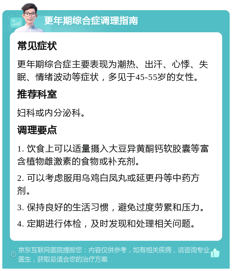 更年期综合症调理指南 常见症状 更年期综合症主要表现为潮热、出汗、心悸、失眠、情绪波动等症状，多见于45-55岁的女性。 推荐科室 妇科或内分泌科。 调理要点 1. 饮食上可以适量摄入大豆异黄酮钙软胶囊等富含植物雌激素的食物或补充剂。 2. 可以考虑服用乌鸡白凤丸或延更丹等中药方剂。 3. 保持良好的生活习惯，避免过度劳累和压力。 4. 定期进行体检，及时发现和处理相关问题。