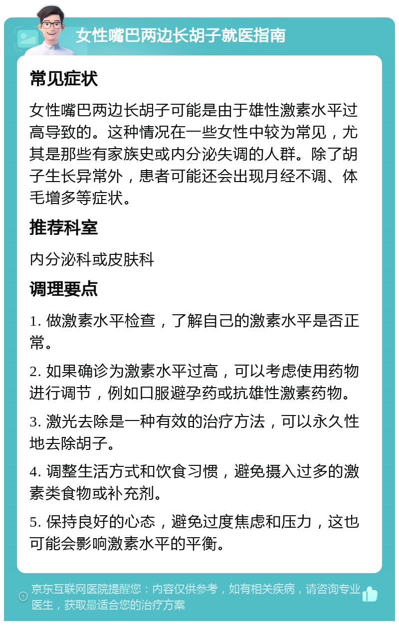 女性嘴巴两边长胡子就医指南 常见症状 女性嘴巴两边长胡子可能是由于雄性激素水平过高导致的。这种情况在一些女性中较为常见，尤其是那些有家族史或内分泌失调的人群。除了胡子生长异常外，患者可能还会出现月经不调、体毛增多等症状。 推荐科室 内分泌科或皮肤科 调理要点 1. 做激素水平检查，了解自己的激素水平是否正常。 2. 如果确诊为激素水平过高，可以考虑使用药物进行调节，例如口服避孕药或抗雄性激素药物。 3. 激光去除是一种有效的治疗方法，可以永久性地去除胡子。 4. 调整生活方式和饮食习惯，避免摄入过多的激素类食物或补充剂。 5. 保持良好的心态，避免过度焦虑和压力，这也可能会影响激素水平的平衡。