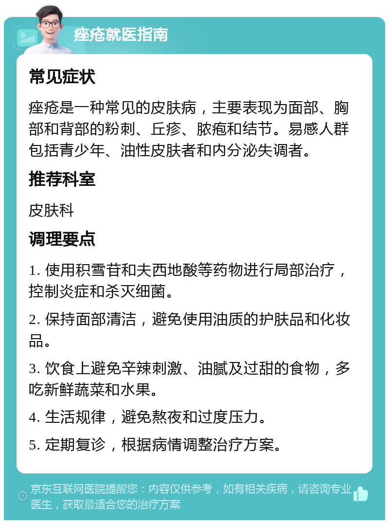 痤疮就医指南 常见症状 痤疮是一种常见的皮肤病，主要表现为面部、胸部和背部的粉刺、丘疹、脓疱和结节。易感人群包括青少年、油性皮肤者和内分泌失调者。 推荐科室 皮肤科 调理要点 1. 使用积雪苷和夫西地酸等药物进行局部治疗，控制炎症和杀灭细菌。 2. 保持面部清洁，避免使用油质的护肤品和化妆品。 3. 饮食上避免辛辣刺激、油腻及过甜的食物，多吃新鲜蔬菜和水果。 4. 生活规律，避免熬夜和过度压力。 5. 定期复诊，根据病情调整治疗方案。