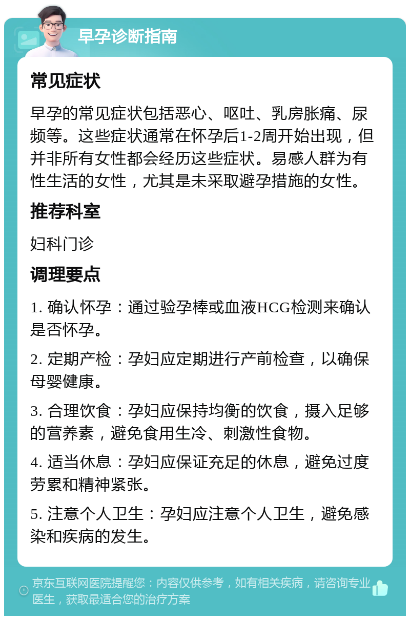 早孕诊断指南 常见症状 早孕的常见症状包括恶心、呕吐、乳房胀痛、尿频等。这些症状通常在怀孕后1-2周开始出现，但并非所有女性都会经历这些症状。易感人群为有性生活的女性，尤其是未采取避孕措施的女性。 推荐科室 妇科门诊 调理要点 1. 确认怀孕：通过验孕棒或血液HCG检测来确认是否怀孕。 2. 定期产检：孕妇应定期进行产前检查，以确保母婴健康。 3. 合理饮食：孕妇应保持均衡的饮食，摄入足够的营养素，避免食用生冷、刺激性食物。 4. 适当休息：孕妇应保证充足的休息，避免过度劳累和精神紧张。 5. 注意个人卫生：孕妇应注意个人卫生，避免感染和疾病的发生。